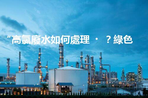 “高氯廢水如何處理？綠色環(huán)保新路徑，助力企業(yè)可持續(xù)進展”